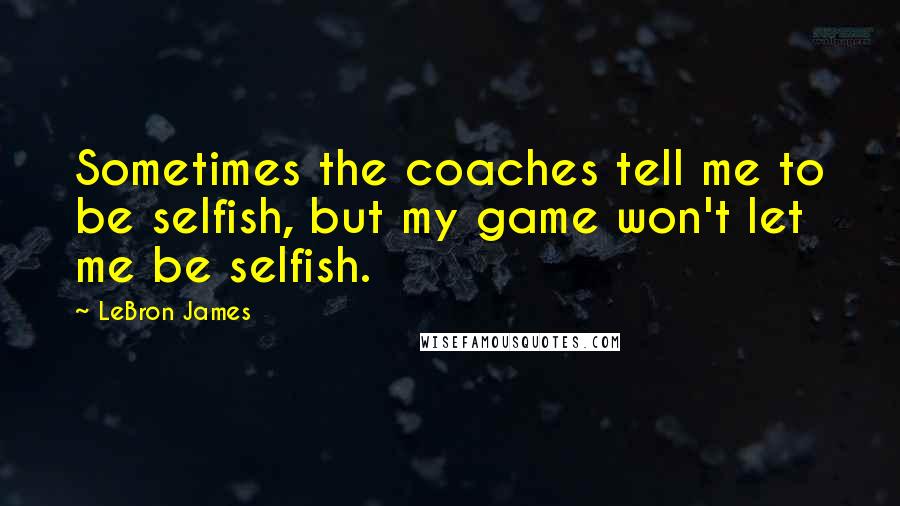 LeBron James quotes: Sometimes the coaches tell me to be selfish, but my game won't let me be selfish.