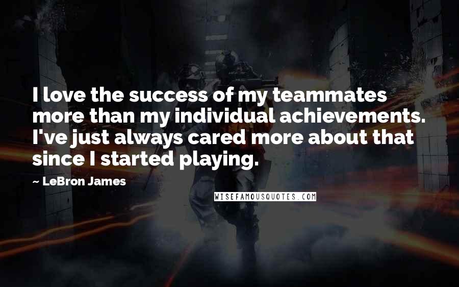 LeBron James quotes: I love the success of my teammates more than my individual achievements. I've just always cared more about that since I started playing.