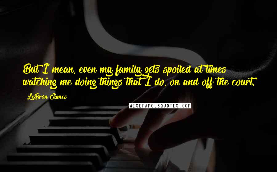 LeBron James quotes: But I mean, even my family gets spoiled at times watching me doing things that I do, on and off the court.