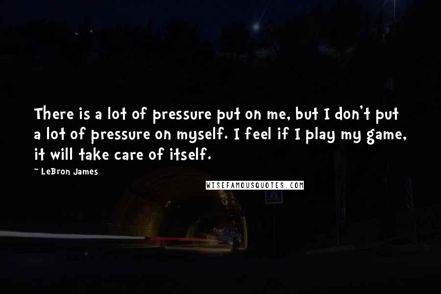 LeBron James quotes: There is a lot of pressure put on me, but I don't put a lot of pressure on myself. I feel if I play my game, it will take care