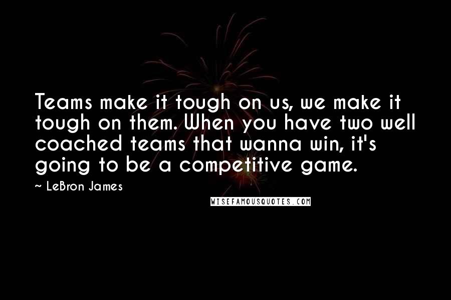 LeBron James quotes: Teams make it tough on us, we make it tough on them. When you have two well coached teams that wanna win, it's going to be a competitive game.
