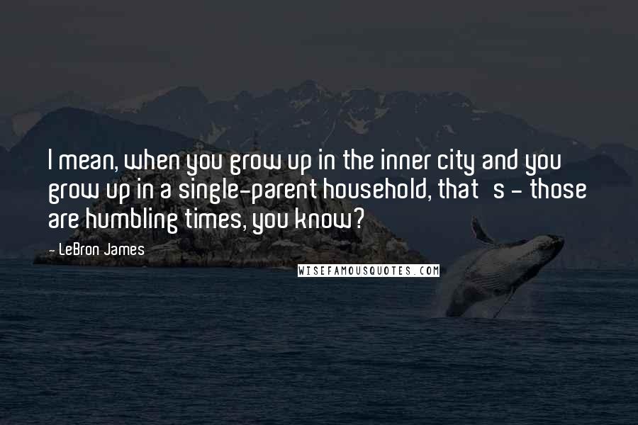 LeBron James quotes: I mean, when you grow up in the inner city and you grow up in a single-parent household, that's - those are humbling times, you know?