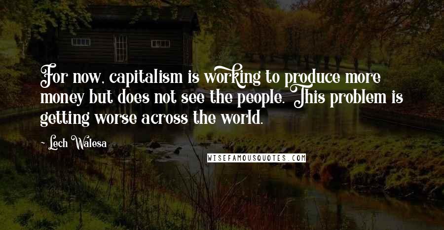 Lech Walesa quotes: For now, capitalism is working to produce more money but does not see the people. This problem is getting worse across the world.
