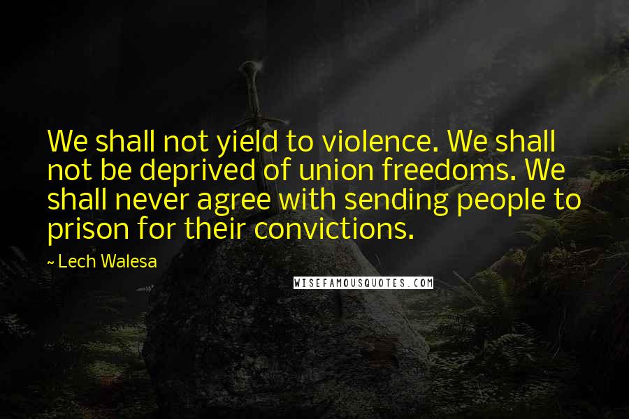 Lech Walesa quotes: We shall not yield to violence. We shall not be deprived of union freedoms. We shall never agree with sending people to prison for their convictions.
