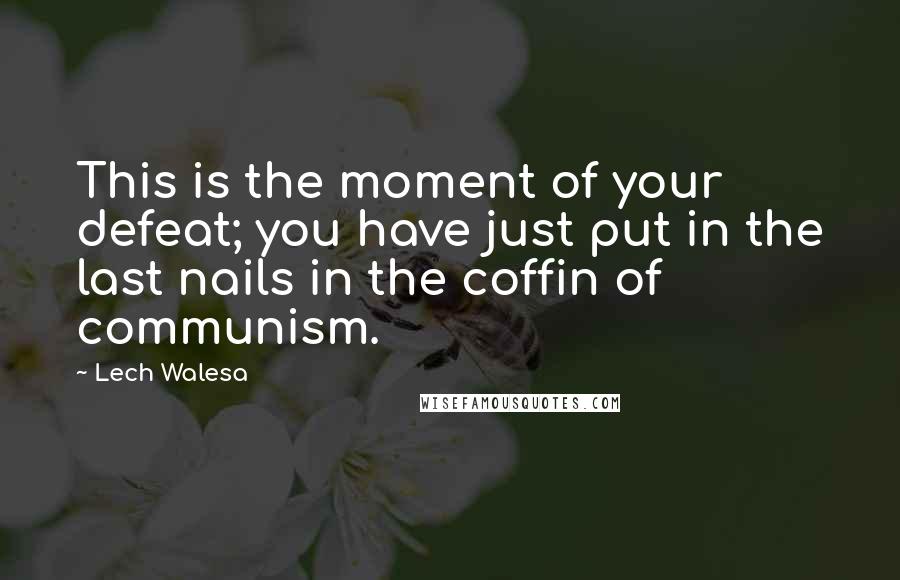 Lech Walesa quotes: This is the moment of your defeat; you have just put in the last nails in the coffin of communism.