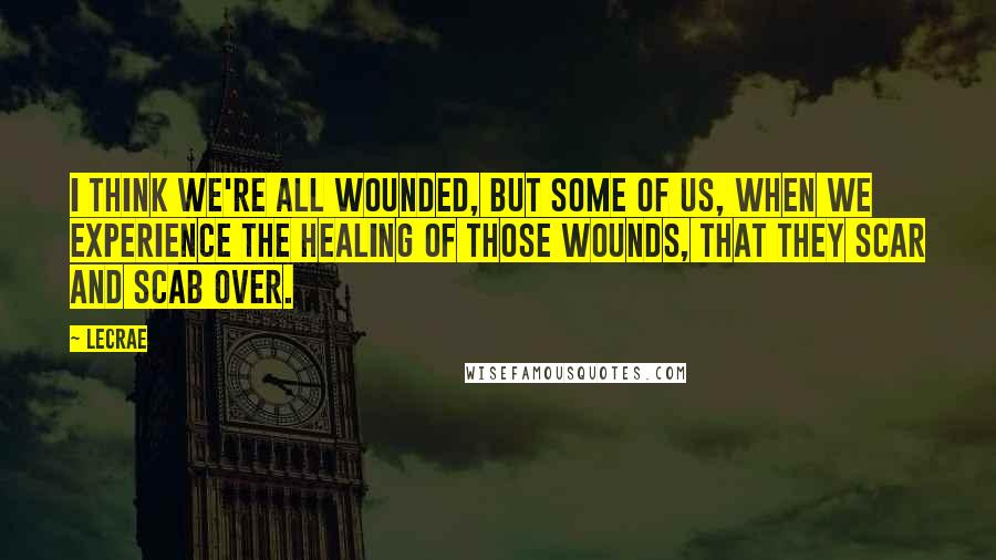 LeCrae quotes: I think we're all wounded, but some of us, when we experience the healing of those wounds, that they scar and scab over.