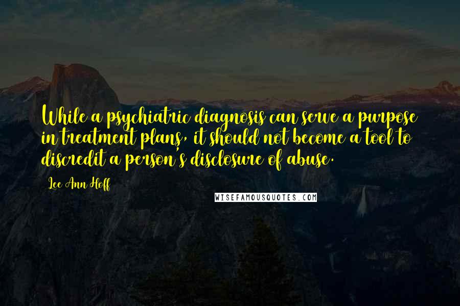 Lee Ann Hoff quotes: While a psychiatric diagnosis can serve a purpose in treatment plans, it should not become a tool to discredit a person's disclosure of abuse. Lee Ann Hoff quotes: While a psychiatric diagnosis can serve a purpose in treatment plans, it should not become a tool to discredit a person's disclosure of abuse.