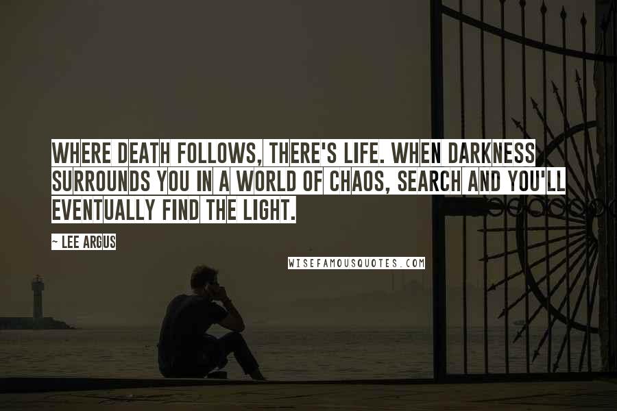 Lee Argus quotes: Where death follows, there's life. When darkness surrounds you in a world of chaos, search and you'll eventually find the light. Lee Argus quotes: Where death follows, there's life. When darkness surrounds you in a world of chaos, search and you'll eventually find the light.