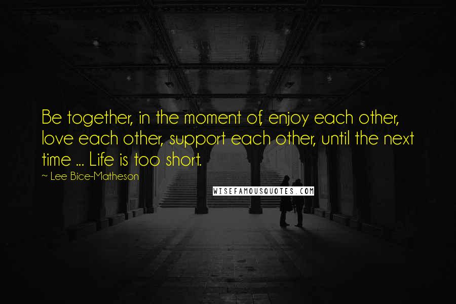 Lee Bice-Matheson quotes: Be together, in the moment of, enjoy each other, love each other, support each other, until the next time ... Life is too short.
