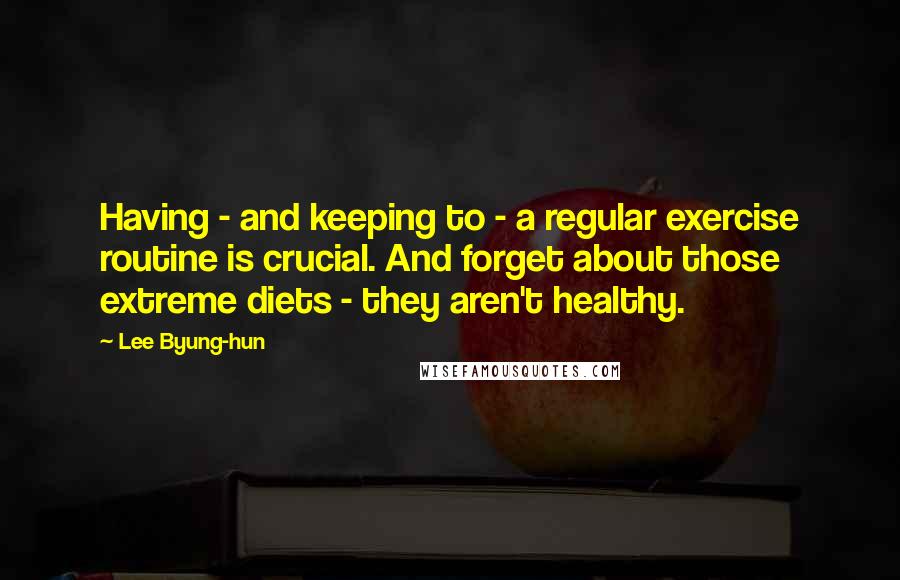 Lee Byung-hun quotes: Having - and keeping to - a regular exercise routine is crucial. And forget about those extreme diets - they aren't healthy. Lee Byung-hun quotes: Having - and keeping to - a regular exercise routine is crucial. And forget about those extreme diets - they aren't healthy.