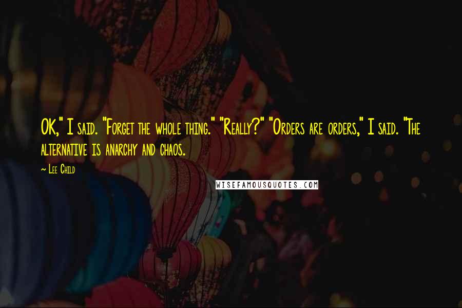 Lee Child quotes: OK," I said. "Forget the whole thing." "Really?" "Orders are orders," I said. "The alternative is anarchy and chaos.