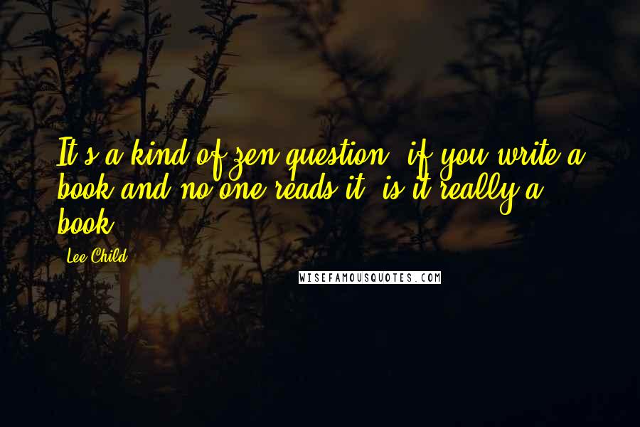 Lee Child quotes: It's a kind of zen question: if you write a book and no one reads it, is it really a book?