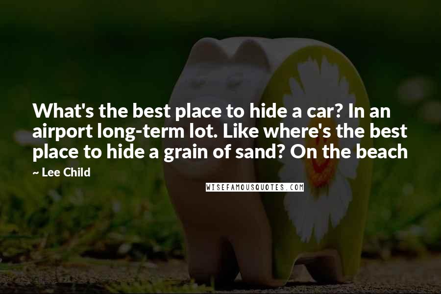 Lee Child quotes: What's the best place to hide a car? In an airport long-term lot. Like where's the best place to hide a grain of sand? On the beach