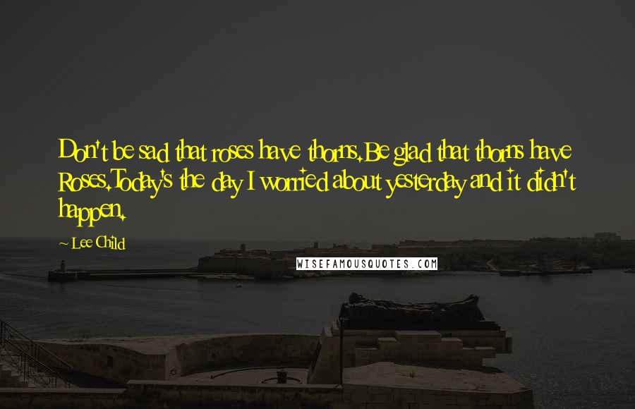 Lee Child quotes: Don't be sad that roses have thorns.Be glad that thorns have Roses.Today's the day I worried about yesterday and it didn't happen.