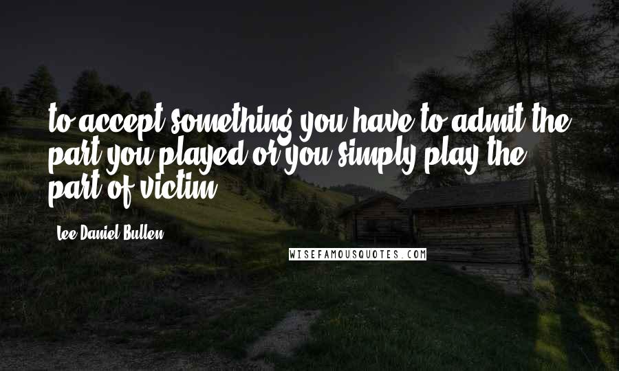 Lee Daniel Bullen quotes: to accept something you have to admit the part you played or you simply play the part of victim.