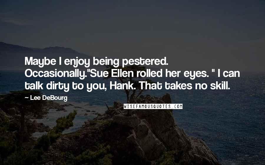 Lee DeBourg quotes: Maybe I enjoy being pestered. Occasionally."Sue Ellen rolled her eyes. " I can talk dirty to you, Hank. That takes no skill. Lee DeBourg quotes: Maybe I enjoy being pestered. Occasionally."Sue Ellen rolled her eyes. " I can talk dirty to you, Hank. That takes no skill.
