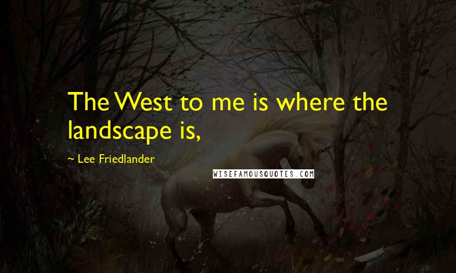 Lee Friedlander quotes: The West to me is where the landscape is,