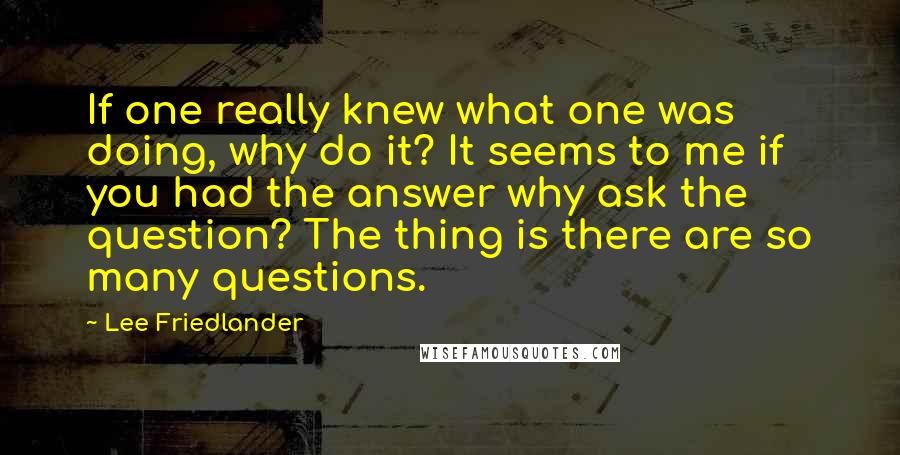 Lee Friedlander quotes: If one really knew what one was doing, why do it? It seems to me if you had the answer why ask the question? The thing is there are so