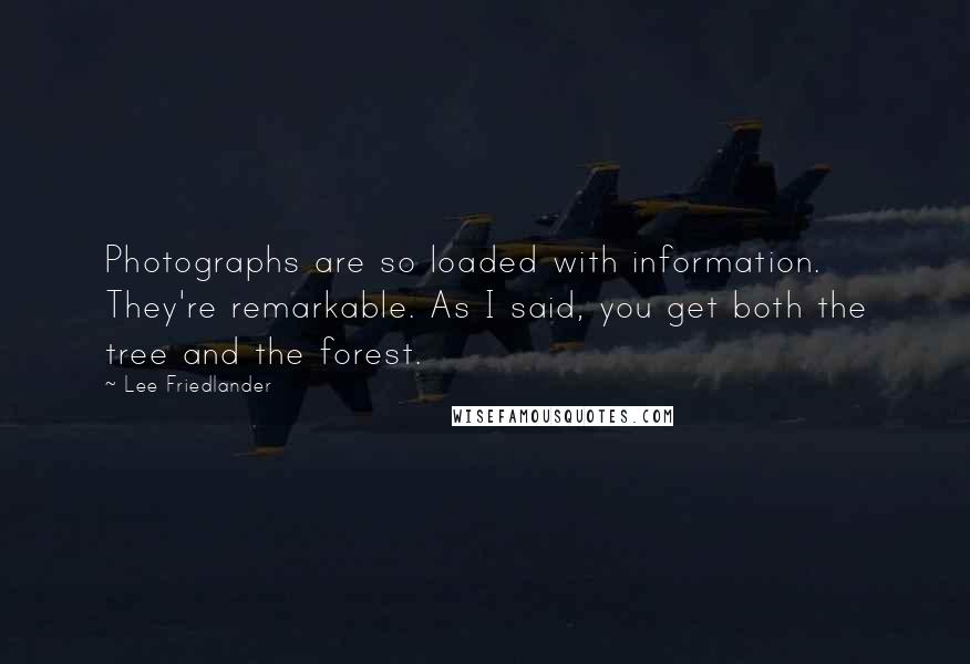 Lee Friedlander quotes: Photographs are so loaded with information. They're remarkable. As I said, you get both the tree and the forest. Lee Friedlander quotes: Photographs are so loaded with information. They're remarkable. As I said, you get both the tree and the forest.
