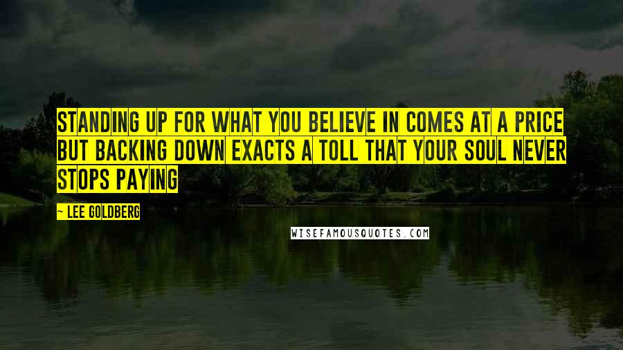 Lee Goldberg quotes: Standing up for what you believe in comes at a price but backing down exacts a toll that your soul never stops paying Lee Goldberg quotes: Standing up for what you believe in comes at a price but backing down exacts a toll that your soul never stops paying