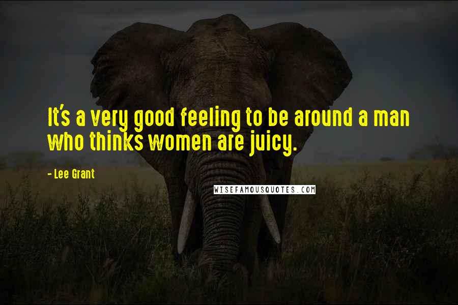 Lee Grant quotes: It's a very good feeling to be around a man who thinks women are juicy.
