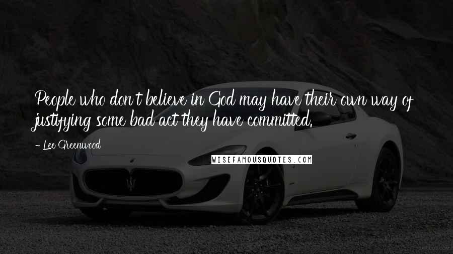 Lee Greenwood quotes: People who don't believe in God may have their own way of justifying some bad act they have committed.