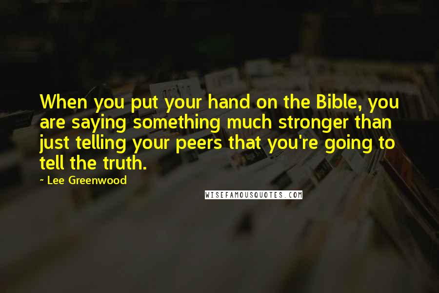 Lee Greenwood quotes: When you put your hand on the Bible, you are saying something much stronger than just telling your peers that you're going to tell the truth. Lee Greenwood quotes: When you put your hand on the Bible, you are saying something much stronger than just telling your peers that you're going to tell the truth.