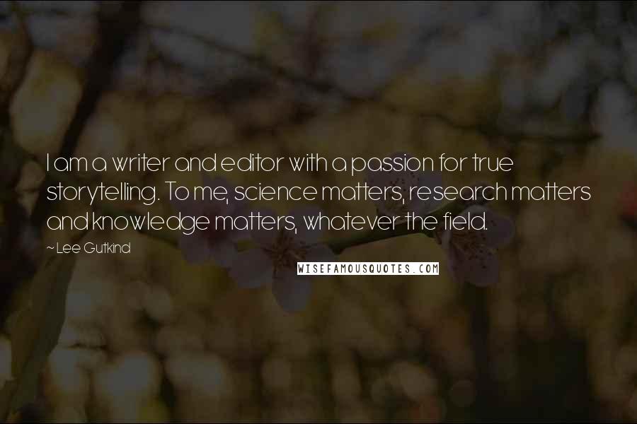 Lee Gutkind quotes: I am a writer and editor with a passion for true storytelling. To me, science matters, research matters and knowledge matters, whatever the field.