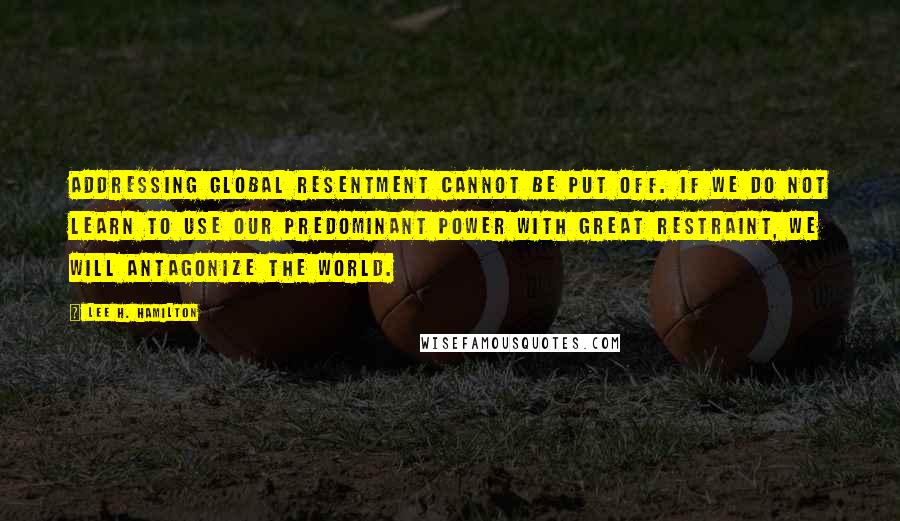 Lee H. Hamilton quotes: Addressing global resentment cannot be put off. If we do not learn to use our predominant power with great restraint, we will antagonize the world.