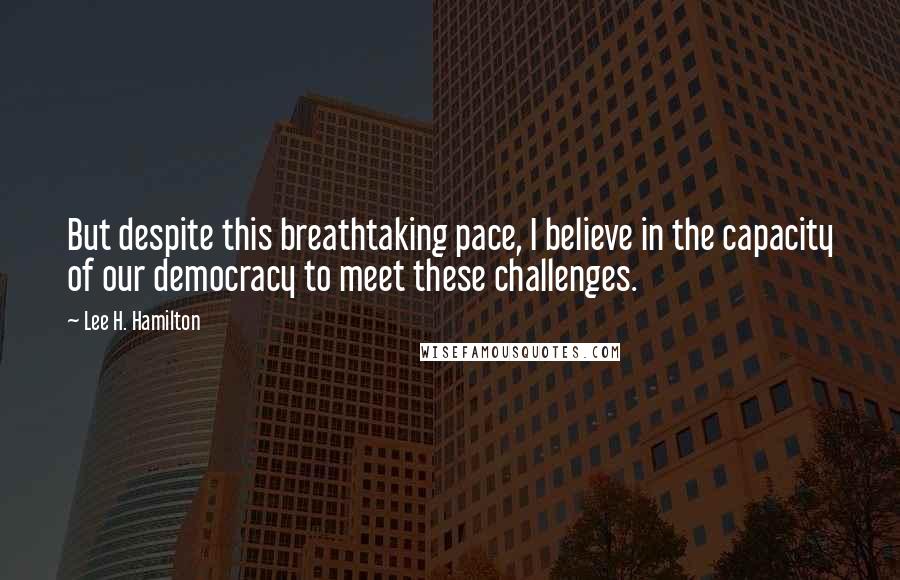 Lee H. Hamilton quotes: But despite this breathtaking pace, I believe in the capacity of our democracy to meet these challenges.