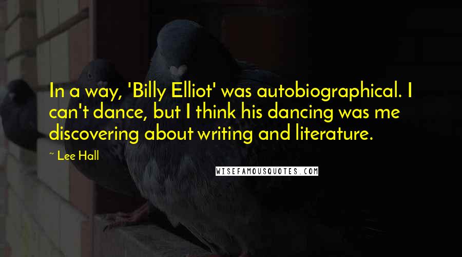 Lee Hall quotes: In a way, 'Billy Elliot' was autobiographical. I can't dance, but I think his dancing was me discovering about writing and literature. Lee Hall quotes: In a way, 'Billy Elliot' was autobiographical. I can't dance, but I think his dancing was me discovering about writing and literature.
