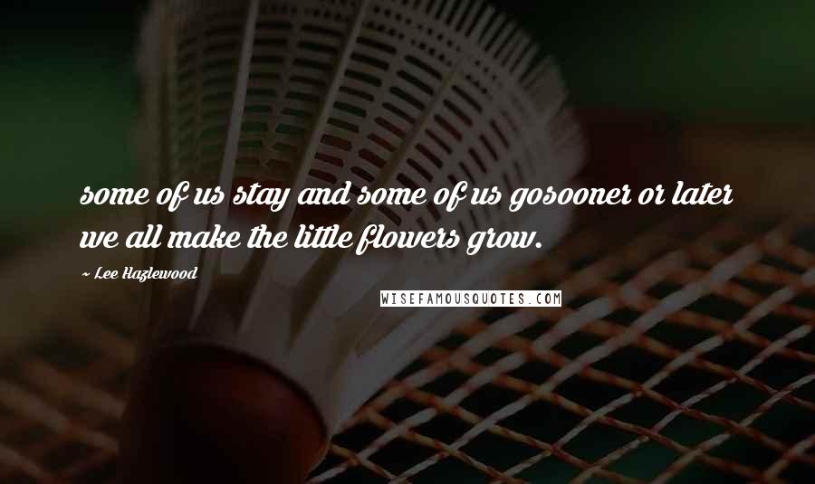 Lee Hazlewood quotes: some of us stay and some of us gosooner or later we all make the little flowers grow.