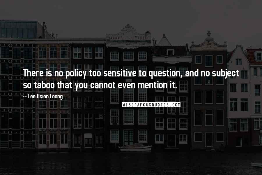Lee Hsien Loong quotes: There is no policy too sensitive to question, and no subject so taboo that you cannot even mention it.
