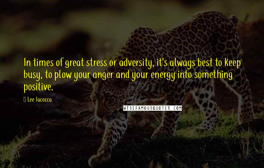 Lee Iacocca quotes: In times of great stress or adversity, it's always best to keep busy, to plow your anger and your energy into something positive.