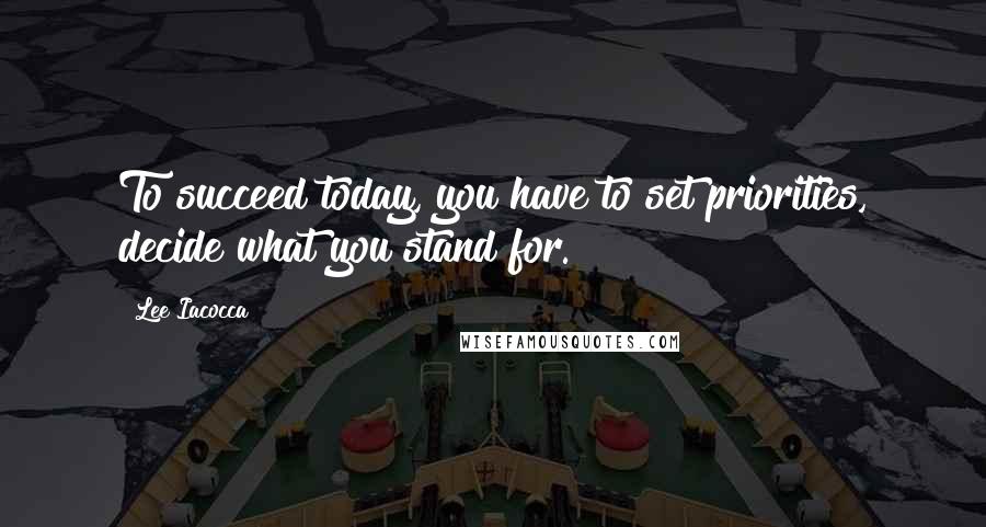 Lee Iacocca quotes: To succeed today, you have to set priorities, decide what you stand for.