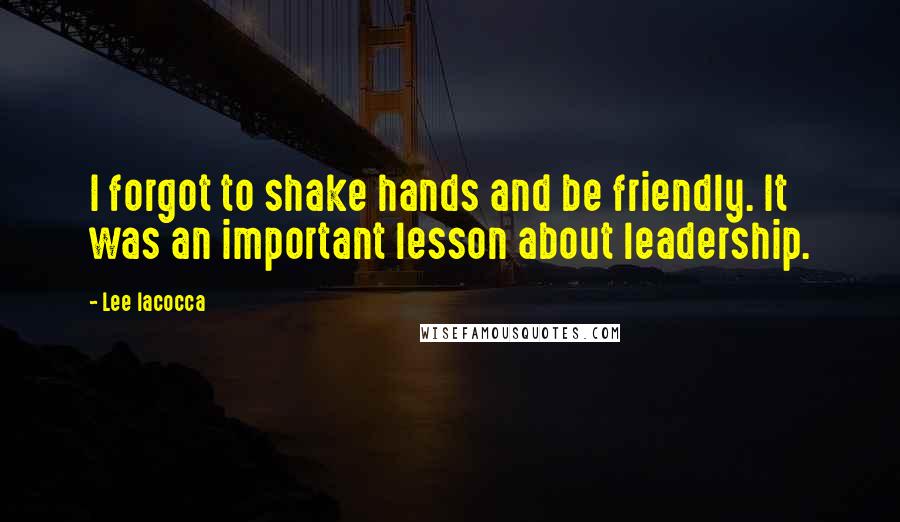 Lee Iacocca quotes: I forgot to shake hands and be friendly. It was an important lesson about leadership.