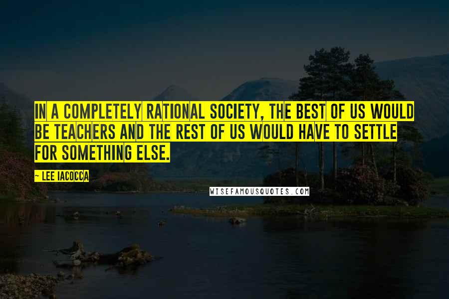 Lee Iacocca quotes: In a completely rational society, the best of us would be teachers and the rest of us would have to settle for something else.