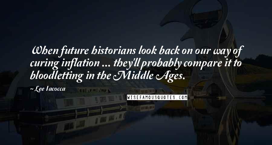Lee Iacocca quotes: When future historians look back on our way of curing inflation ... they'll probably compare it to bloodletting in the Middle Ages.