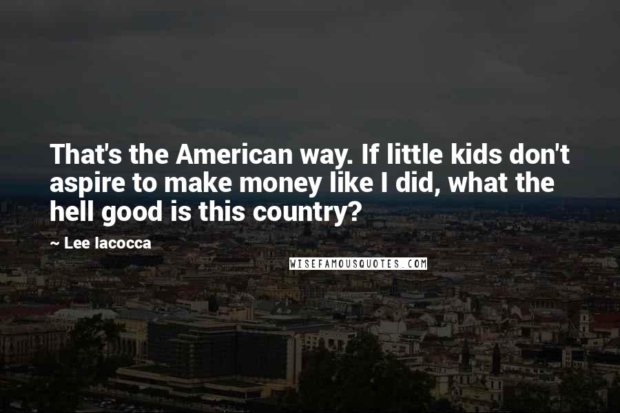 Lee Iacocca quotes: That's the American way. If little kids don't aspire to make money like I did, what the hell good is this country?