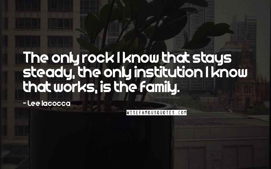 Lee Iacocca quotes: The only rock I know that stays steady, the only institution I know that works, is the family.