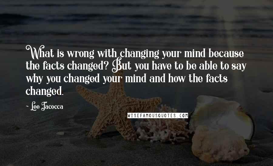 Lee Iacocca quotes: What is wrong with changing your mind because the facts changed? But you have to be able to say why you changed your mind and how the facts changed.