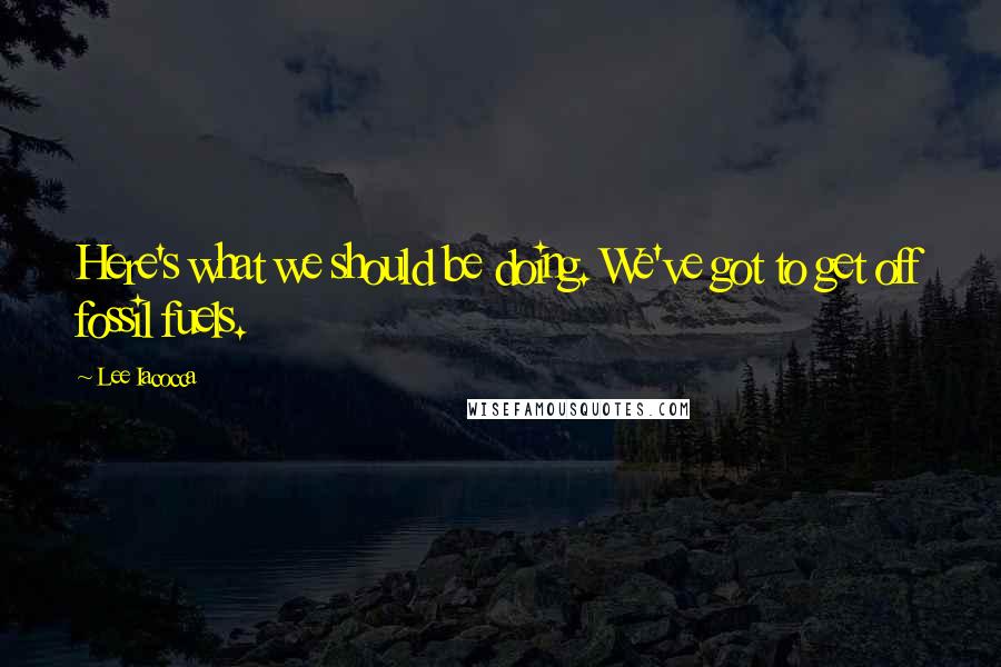 Lee Iacocca quotes: Here's what we should be doing. We've got to get off fossil fuels.