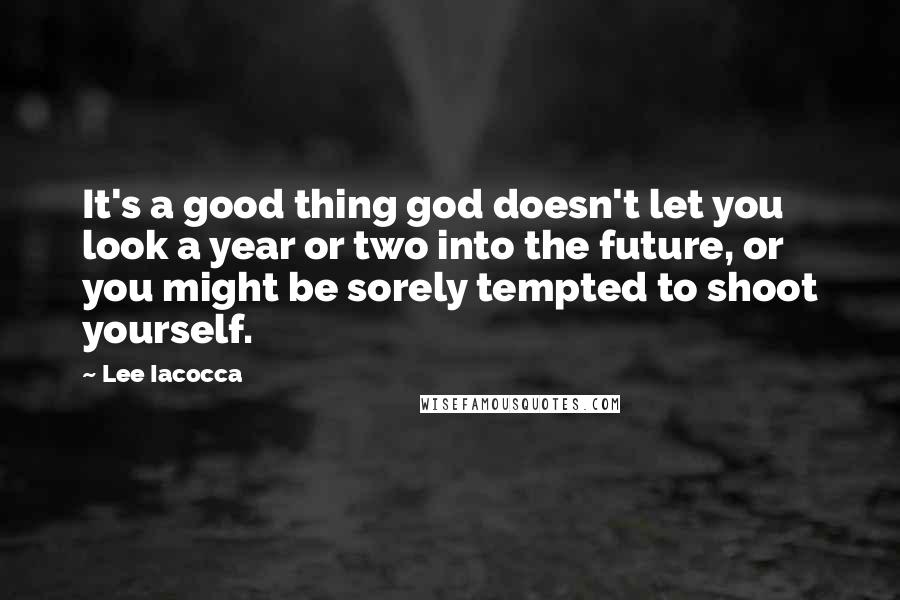 Lee Iacocca quotes: It's a good thing god doesn't let you look a year or two into the future, or you might be sorely tempted to shoot yourself.