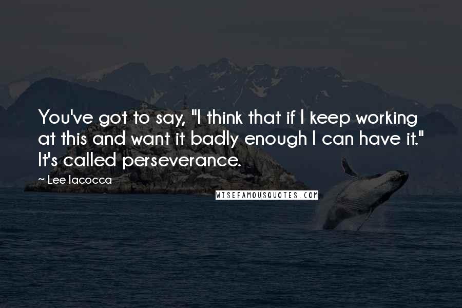 Lee Iacocca quotes: You've got to say, "I think that if I keep working at this and want it badly enough I can have it." It's called perseverance.