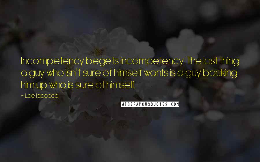 Lee Iacocca quotes: Incompetency begets incompetency. The last thing a guy who isn't sure of himself wants is a guy backing him up who is sure of himself.