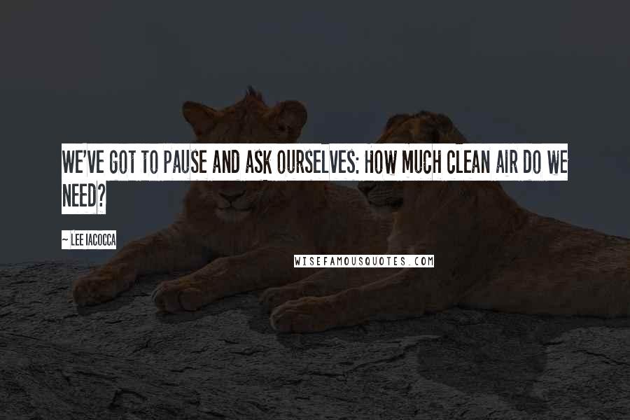Lee Iacocca quotes: We've got to pause and ask ourselves: How much clean air do we need?