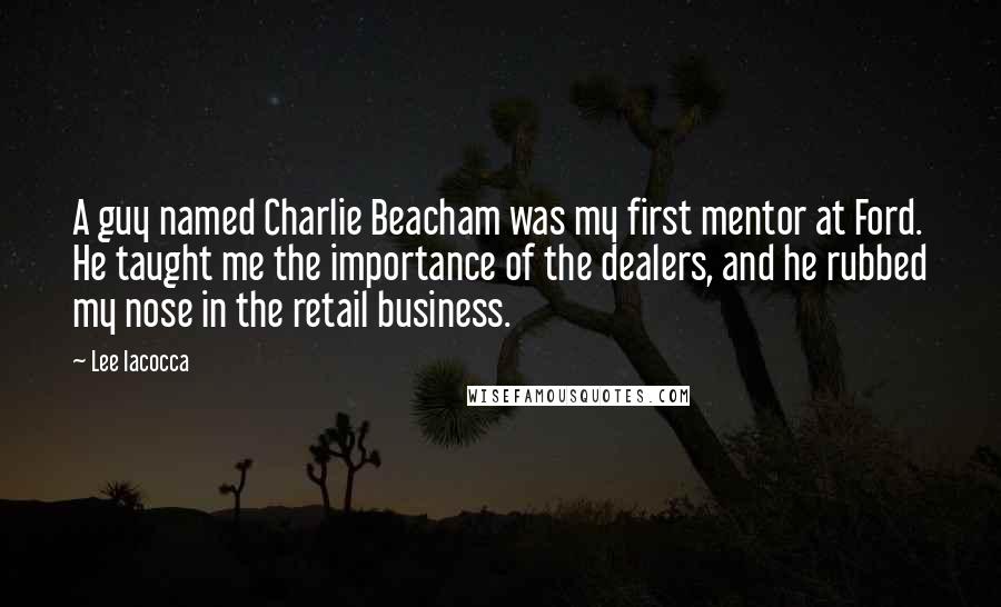 Lee Iacocca quotes: A guy named Charlie Beacham was my first mentor at Ford. He taught me the importance of the dealers, and he rubbed my nose in the retail business.