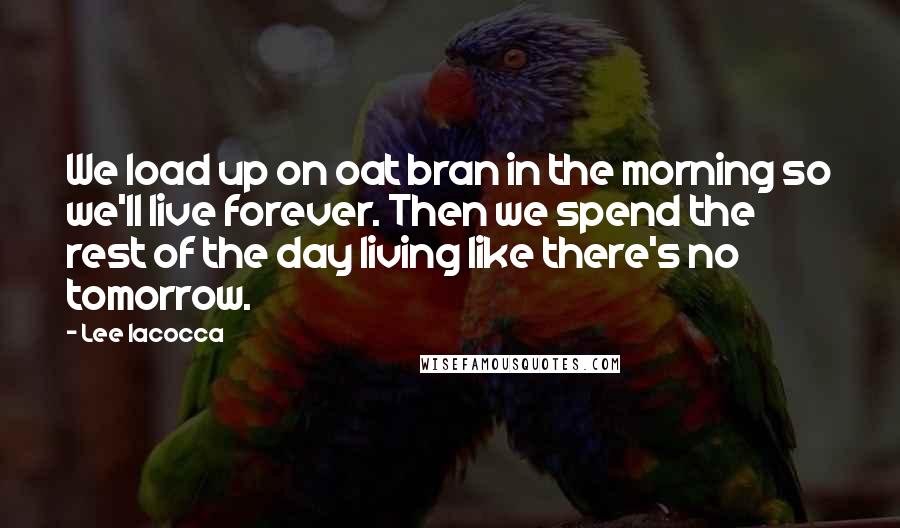 Lee Iacocca quotes: We load up on oat bran in the morning so we'll live forever. Then we spend the rest of the day living like there's no tomorrow.