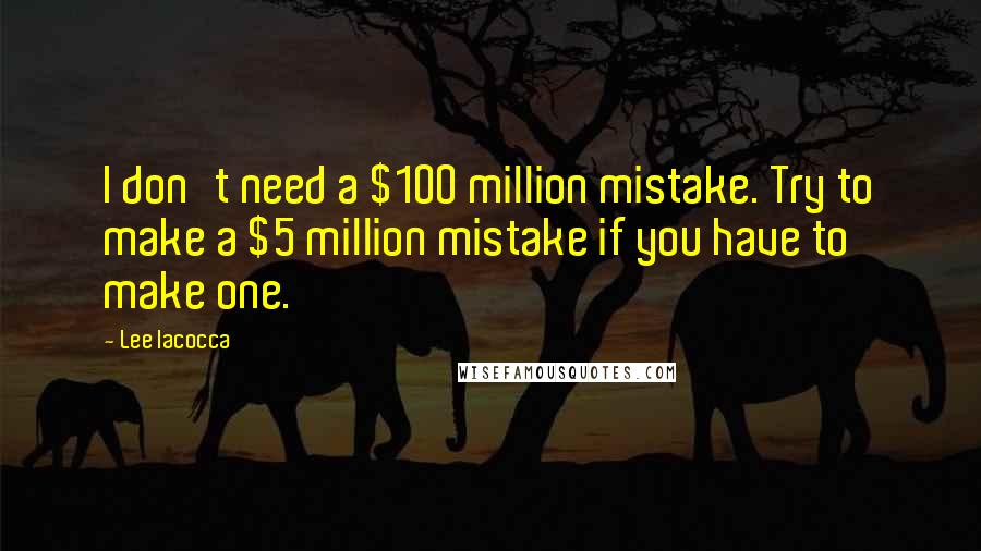 Lee Iacocca quotes: I don't need a $100 million mistake. Try to make a $5 million mistake if you have to make one.