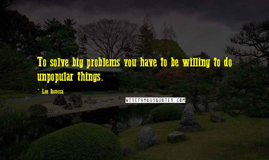 Lee Iacocca quotes: To solve big problems you have to be willing to do unpopular things.